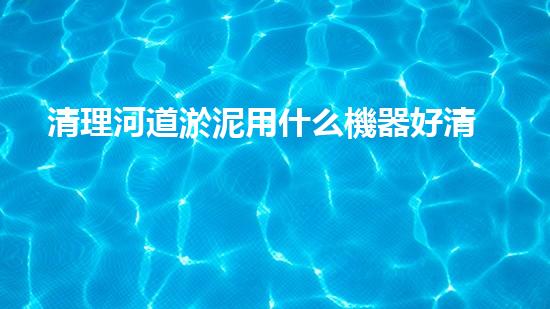 清理河道淤泥用什么機器好清淤工程技術(shù)革新：如何提升施工效率與安全性？